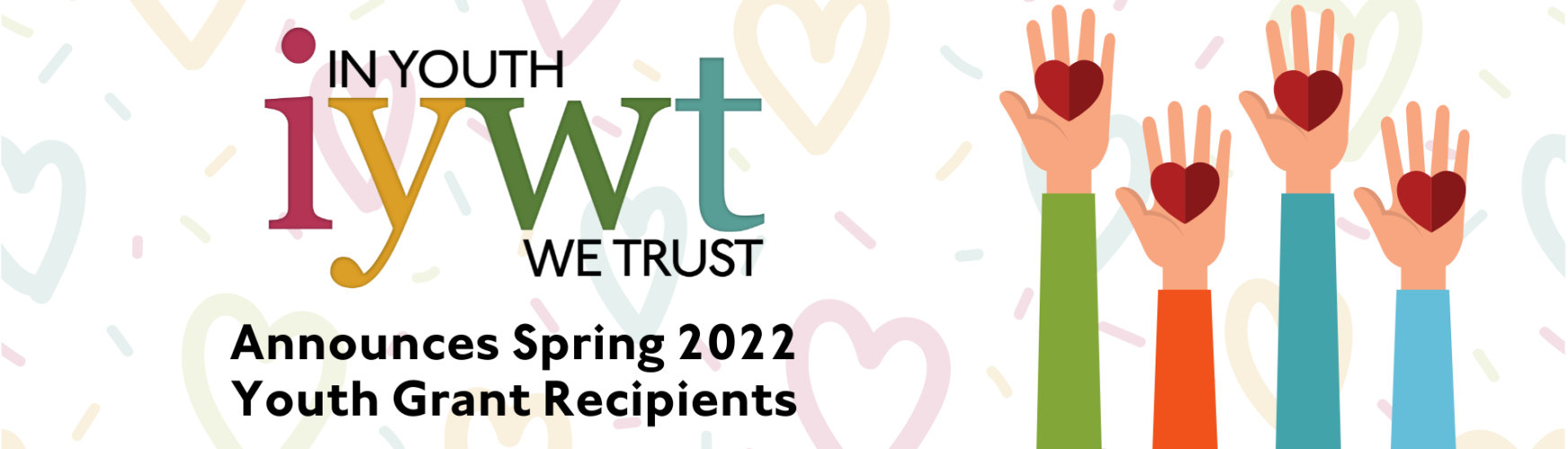 In youth We Trust logo over the text Announces Spring 2022 Youth Grant Recipients. Background is pastel colored hearts. Graphic of hands holding red heart shapes. 