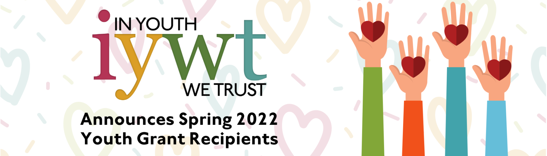 In youth We Trust logo over the text Announces Spring 2022 Youth Grant Recipients. Background is pastel colored hearts. Graphic of hands holding red heart shapes.